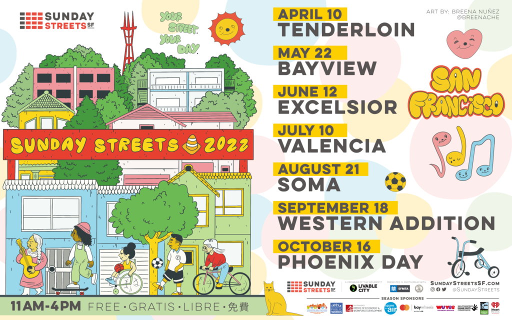 Illustration of San Francisco skyline with playful humans and the wording “Sunday Streets 2022” in the center alongside with “Your Street. Your Day” tagline. 

The listed dates for Sunday Streets, 2022:
Tenderloin: April 10th, 2022
Bayview: May 22nd, 2022
Excelsior: June 12th, 2022
Mission/Valencia: July 10th, 2022
SoMa August 21st, 2022
Western Addition: September 18th, 2022
Phoenix Day: October 16th, 2022

More info: https://www.sundaystreetssf.com/
https://www.livablecity.org/sunday-streets-2022/